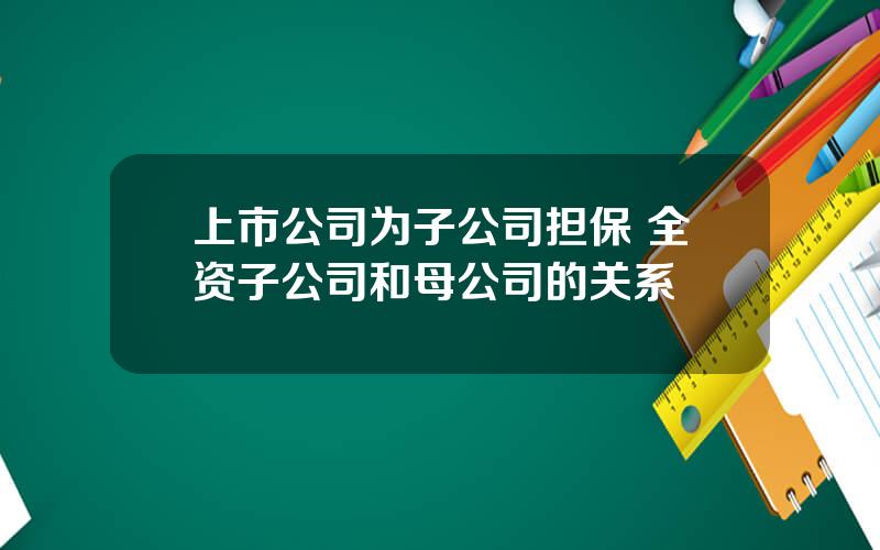 上市公司为子公司担保 全资子公司和母公司的关系